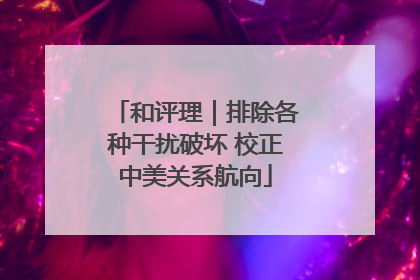 和评理｜排除各种干扰破坏 校正中美关系航向