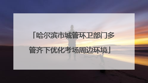 哈尔滨市城管环卫部门多管齐下优化考场周边环境
