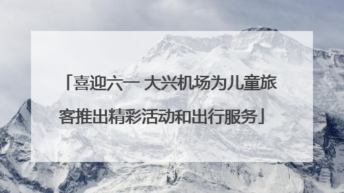 喜迎六一 大兴机场为儿童旅客推出精彩活动和出行服务