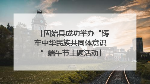 固始县成功举办“铸牢中华民族共同体意识”端午节主题活动