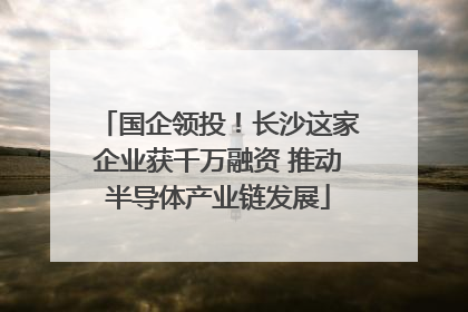 国企领投！长沙这家企业获千万融资 推动半导体产业链发展