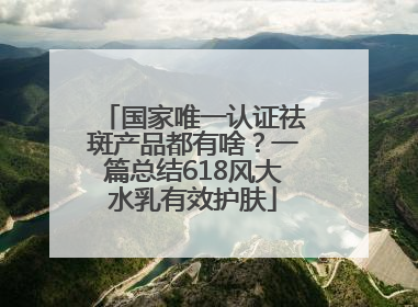 国家唯一认证祛斑产品都有啥？一篇总结618风大水乳有效护肤