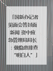 国新办记者见面会答封面新闻 资中应急管理局局长：做隐患排查“明白人”