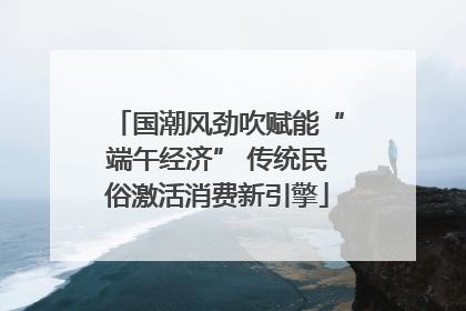 国潮风劲吹赋能“端午经济” 传统民俗激活消费新引擎