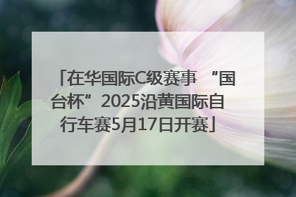 在华国际C级赛事 “国台杯”2025沿黄国际自行车赛5月17日开赛
