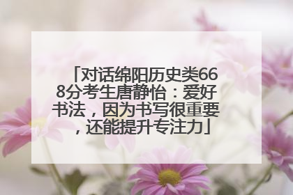 对话绵阳历史类668分考生唐静怡：爱好书法，因为书写很重要，还能提升专注力