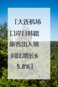 大连机场口岸日韩籍旅客出入境同比增长65.8%