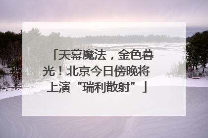 天幕魔法，金色暮光！北京今日傍晚将上演“瑞利散射”