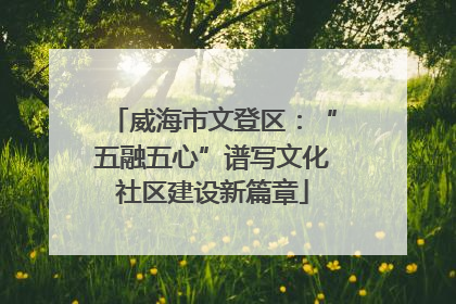 威海市文登区：“五融五心”谱写文化社区建设新篇章