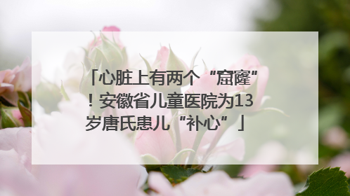心脏上有两个“窟窿”！安徽省儿童医院为13岁唐氏患儿“补心”