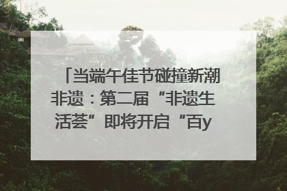 当端午佳节碰撞新潮非遗：第二届“非遗生活荟”即将开启“百young”新章