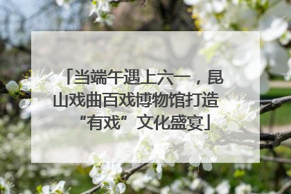 当端午遇上六一，昆山戏曲百戏博物馆打造“有戏”文化盛宴