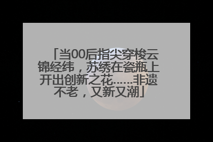 当00后指尖穿梭云锦经纬，苏绣在瓷瓶上开出创新之花……非遗不老，又新又潮