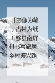 影像为笔，古村为纸！黟县南屏村书写旅居乡村振兴路