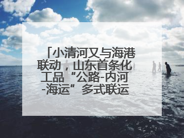 小清河又与海港联动，山东首条化工品“公路-内河-海运”多式联运通道开通