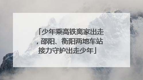 少年乘高铁离家出走，邵阳、衡阳两地车站接力守护出走少年