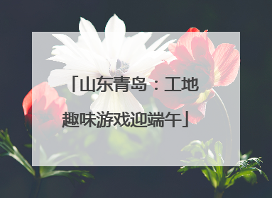 山东青岛：工地趣味游戏迎端午