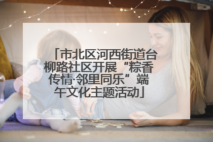 市北区河西街道台柳路社区开展“粽香传情·邻里同乐”端午文化主题活动