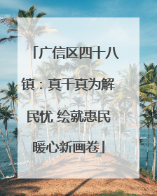 广信区四十八镇：真干真为解民忧 绘就惠民暖心新画卷