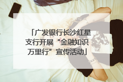 广发银行长沙红星支行开展“金融知识万里行”宣传活动
