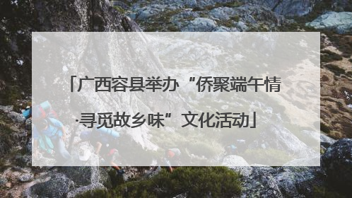 广西容县举办“侨聚端午情·寻觅故乡味”文化活动
