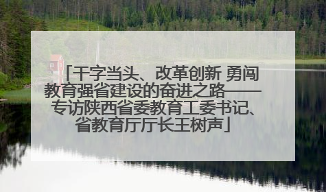 干字当头、改革创新 勇闯教育强省建设的奋进之路——专访陕西省委教育工委书记、省教育厅厅长王树声