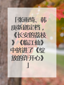 张雨绮、韩庚新剧定档，《长安的荔枝》《临江仙》中挤进了《绽放的许开心》