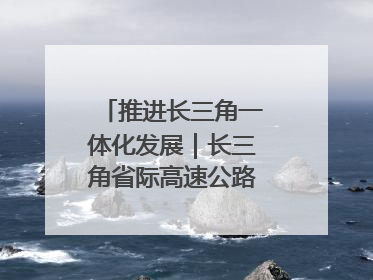 推进长三角一体化发展｜长三角省际高速公路网加快成型