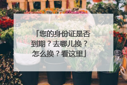 您的身份证是否到期？去哪儿换？怎么换？看这里