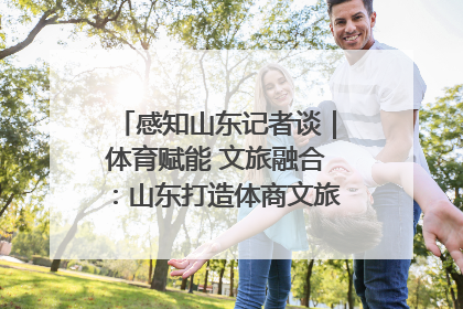 感知山东记者谈｜体育赋能 文旅融合：山东打造体商文旅融合发展新格局