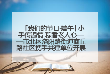 我们的节日·端午│小手传温情 粽香老人心——市北区洛阳路街道商丘路社区携手共建单位开展端午主题活动