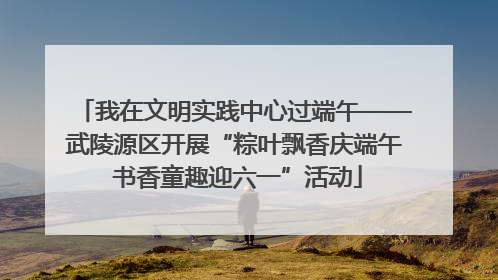 我在文明实践中心过端午——武陵源区开展“粽叶飘香庆端午 书香童趣迎六一”活动