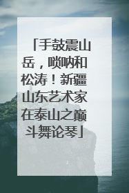 手鼓震山岳，唢呐和松涛！新疆山东艺术家在泰山之巅斗舞论琴