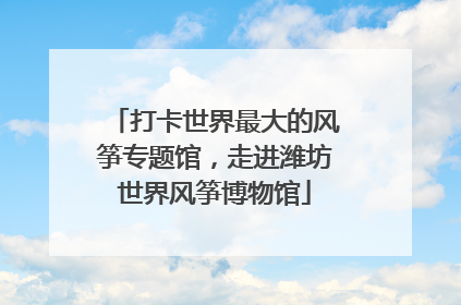 打卡世界最大的风筝专题馆，走进潍坊世界风筝博物馆