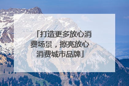 打造更多放心消费场景，擦亮放心消费城市品牌