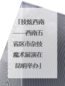 技炫西南——西南五省区市杂技魔术展演在昆明举办