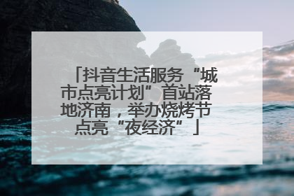 抖音生活服务“城市点亮计划”首站落地济南，举办烧烤节点亮“夜经济”