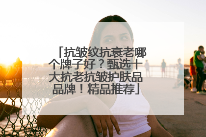 抗皱纹抗衰老哪个牌子好？甄选十大抗老抗皱护肤品品牌！精品推荐