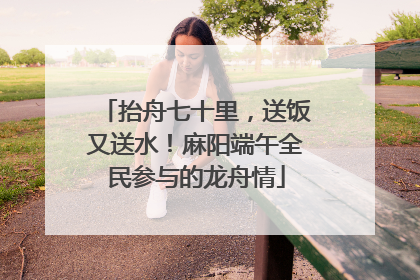抬舟七十里，送饭又送水！麻阳端午全民参与的龙舟情