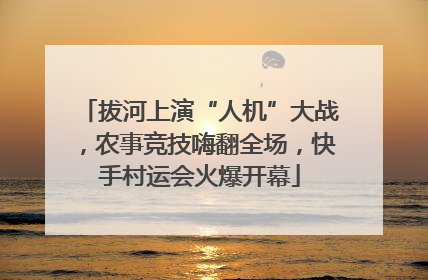 拔河上演“人机”大战，农事竞技嗨翻全场，快手村运会火爆开幕