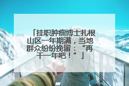 挂职肿瘤博士扎根山区一年期满，当地群众纷纷挽留：“再干一年吧！”