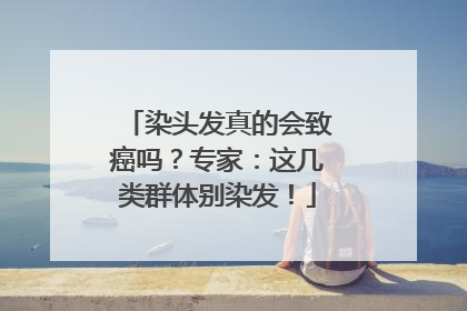 染头发真的会致癌吗？专家：这几类群体别染发！