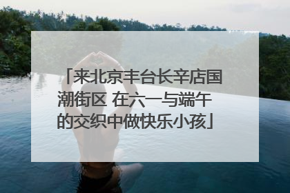 来北京丰台长辛店国潮街区 在六一与端午的交织中做快乐小孩