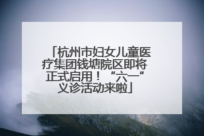 杭州市妇女儿童医疗集团钱塘院区即将正式启用！“六一”义诊活动来啦