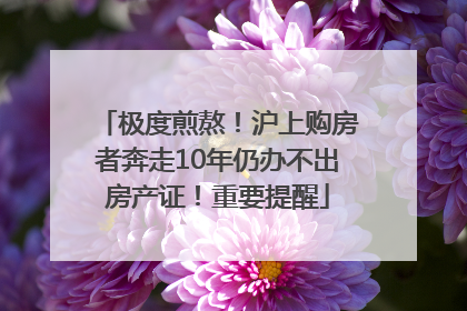 极度煎熬！沪上购房者奔走10年仍办不出房产证！重要提醒