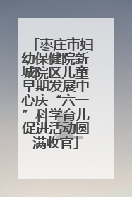 枣庄市妇幼保健院新城院区儿童早期发展中心庆“六一”科学育儿促进活动圆满收官