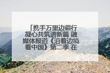 携手万里边疆行 凝心共筑谱新篇 融媒体报道《沿着边境看中国》第二季 在广西东兴正式启动