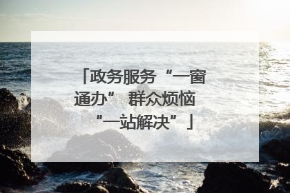 政务服务“一窗通办” 群众烦恼“一站解决”