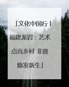 文化中国行丨福建龙岩：艺术点亮乡村 非遗焕发新生
