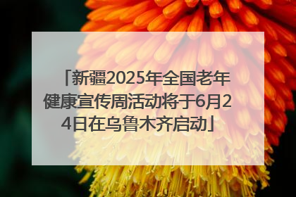 新疆2025年全国老年健康宣传周活动将于6月24日在乌鲁木齐启动